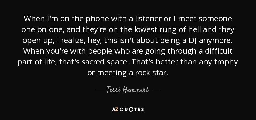 When I'm on the phone with a listener or I meet someone one-on-one, and they're on the lowest rung of hell and they open up, I realize, hey, this isn't about being a DJ anymore. When you're with people who are going through a difficult part of life, that's sacred space. That's better than any trophy or meeting a rock star. - Terri Hemmert