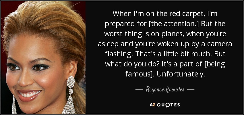 When I'm on the red carpet, I'm prepared for [the attention.] But the worst thing is on planes, when you're asleep and you're woken up by a camera flashing. That's a little bit much. But what do you do? It's a part of [being famous]. Unfortunately. - Beyonce Knowles