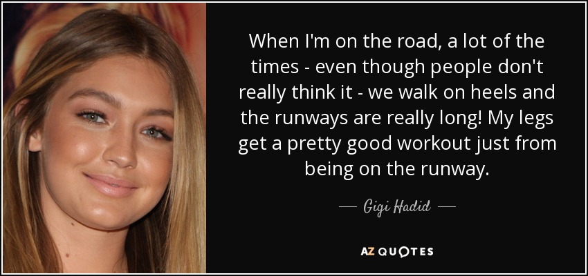 When I'm on the road, a lot of the times - even though people don't really think it - we walk on heels and the runways are really long! My legs get a pretty good workout just from being on the runway. - Gigi Hadid