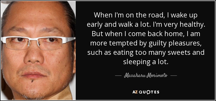 When I'm on the road, I wake up early and walk a lot. I'm very healthy. But when I come back home, I am more tempted by guilty pleasures, such as eating too many sweets and sleeping a lot. - Masaharu Morimoto