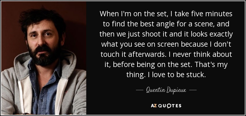 When I'm on the set, I take five minutes to find the best angle for a scene, and then we just shoot it and it looks exactly what you see on screen because I don't touch it afterwards. I never think about it, before being on the set. That's my thing. I love to be stuck. - Quentin Dupieux