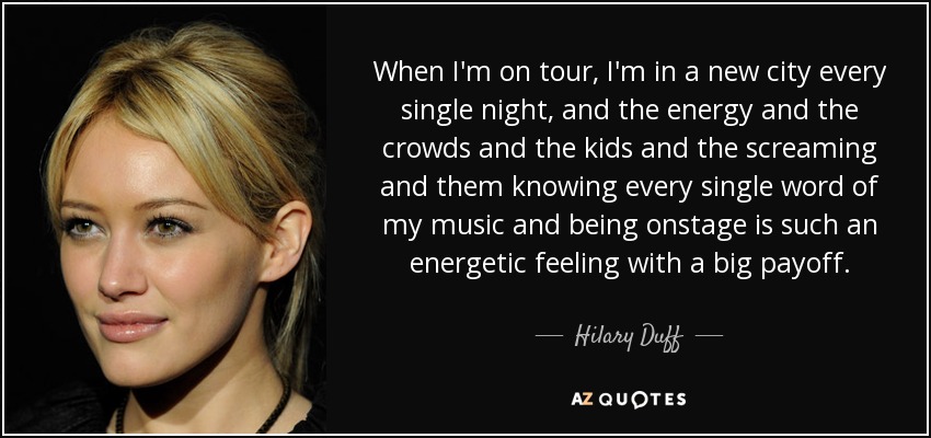 When I'm on tour, I'm in a new city every single night, and the energy and the crowds and the kids and the screaming and them knowing every single word of my music and being onstage is such an energetic feeling with a big payoff. - Hilary Duff