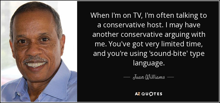 When I'm on TV, I'm often talking to a conservative host. I may have another conservative arguing with me. You've got very limited time, and you're using 'sound-bite' type language. - Juan Williams