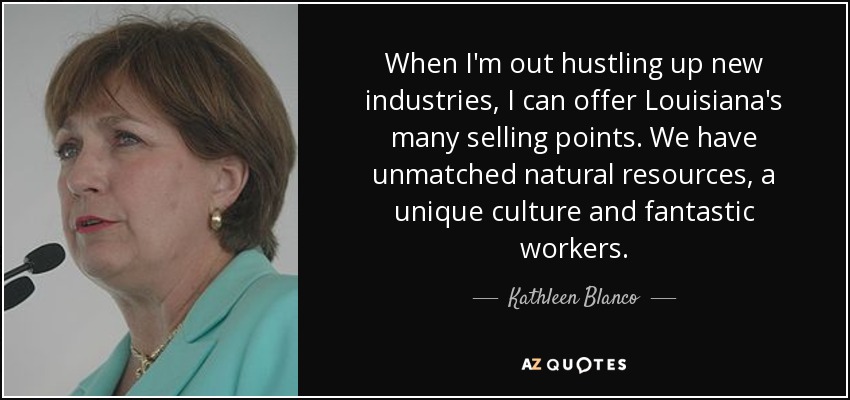 When I'm out hustling up new industries, I can offer Louisiana's many selling points. We have unmatched natural resources, a unique culture and fantastic workers. - Kathleen Blanco