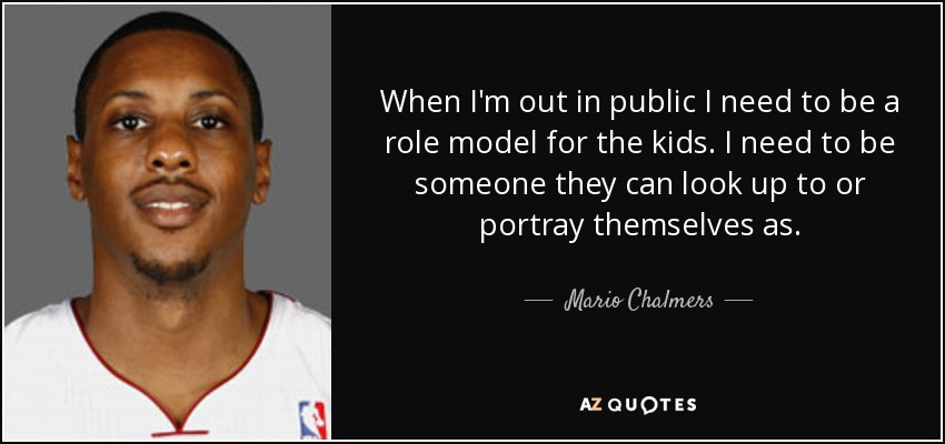 When I'm out in public I need to be a role model for the kids. I need to be someone they can look up to or portray themselves as. - Mario Chalmers