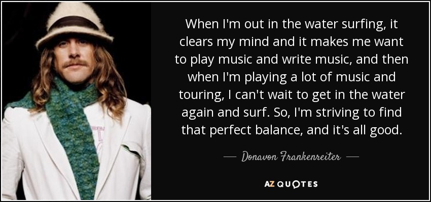 When I'm out in the water surfing, it clears my mind and it makes me want to play music and write music, and then when I'm playing a lot of music and touring, I can't wait to get in the water again and surf. So, I'm striving to find that perfect balance, and it's all good. - Donavon Frankenreiter