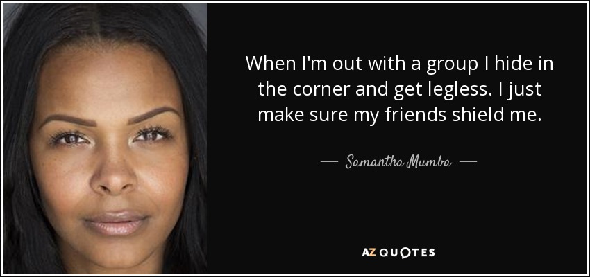 When I'm out with a group I hide in the corner and get legless. I just make sure my friends shield me. - Samantha Mumba