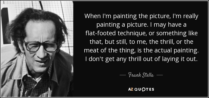 When I'm painting the picture, I'm really painting a picture. I may have a flat-footed technique, or something like that, but still, to me, the thrill, or the meat of the thing, is the actual painting. I don't get any thrill out of laying it out. - Frank Stella