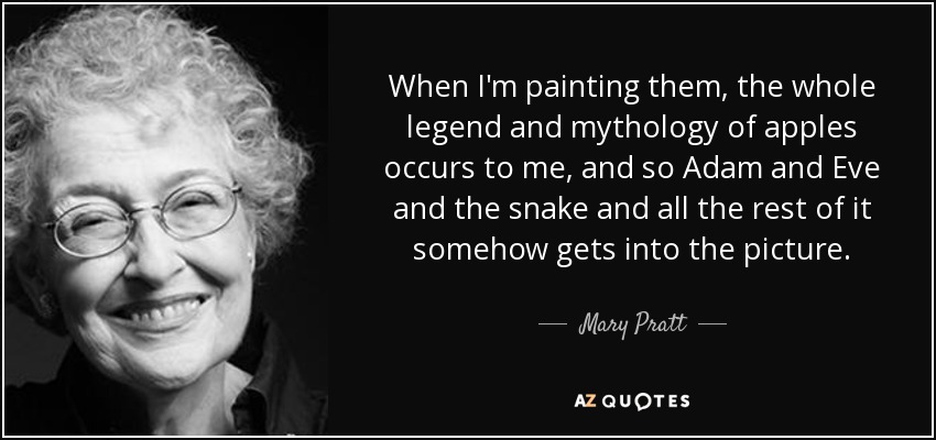 When I'm painting them, the whole legend and mythology of apples occurs to me, and so Adam and Eve and the snake and all the rest of it somehow gets into the picture. - Mary Pratt