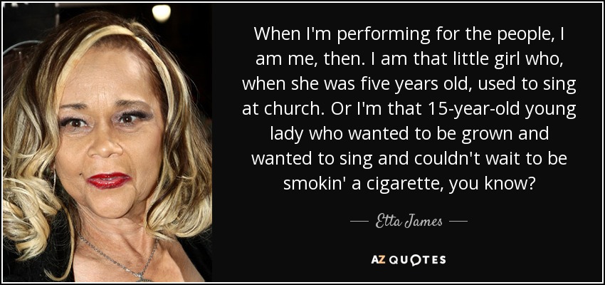 When I'm performing for the people, I am me, then. I am that little girl who, when she was five years old, used to sing at church. Or I'm that 15-year-old young lady who wanted to be grown and wanted to sing and couldn't wait to be smokin' a cigarette, you know? - Etta James