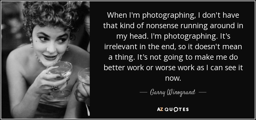 When I'm photographing, I don't have that kind of nonsense running around in my head. I'm photographing. It's irrelevant in the end, so it doesn't mean a thing. It's not going to make me do better work or worse work as I can see it now. - Garry Winogrand