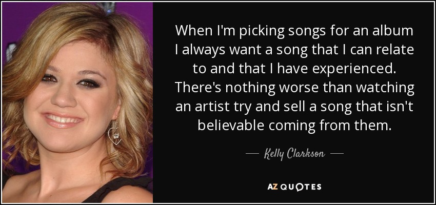 When I'm picking songs for an album I always want a song that I can relate to and that I have experienced. There's nothing worse than watching an artist try and sell a song that isn't believable coming from them. - Kelly Clarkson