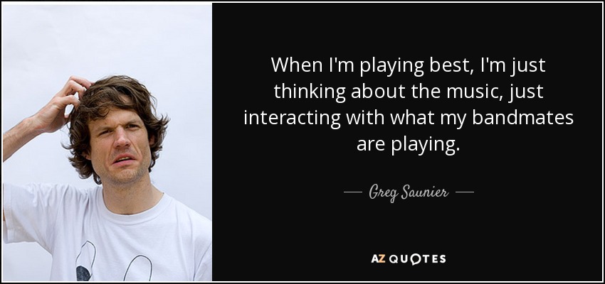 When I'm playing best, I'm just thinking about the music, just interacting with what my bandmates are playing. - Greg Saunier