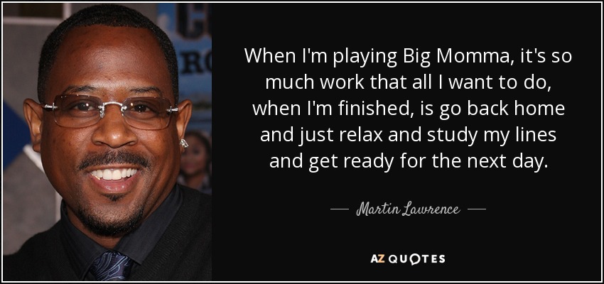 When I'm playing Big Momma, it's so much work that all I want to do, when I'm finished, is go back home and just relax and study my lines and get ready for the next day. - Martin Lawrence