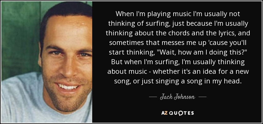 When I'm playing music I'm usually not thinking of surfing, just because I'm usually thinking about the chords and the lyrics, and sometimes that messes me up 'cause you'll start thinking, 