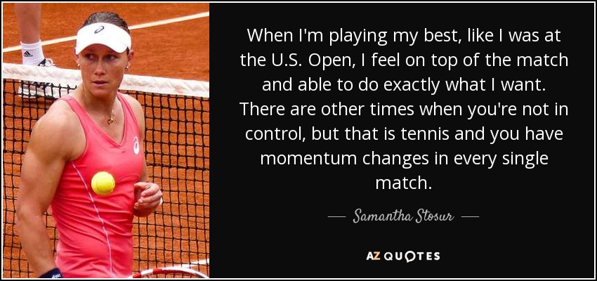 When I'm playing my best, like I was at the U.S. Open, I feel on top of the match and able to do exactly what I want. There are other times when you're not in control, but that is tennis and you have momentum changes in every single match. - Samantha Stosur