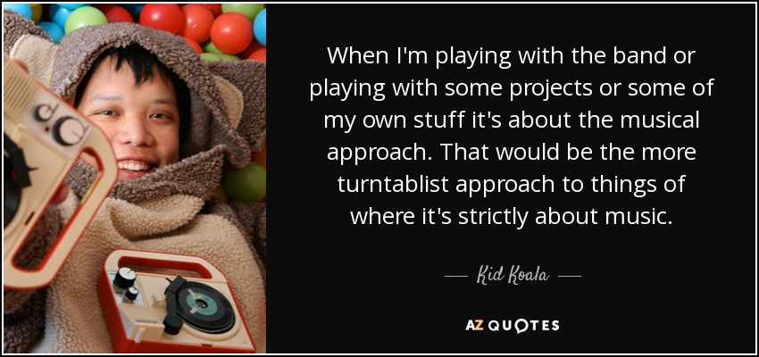 When I'm playing with the band or playing with some projects or some of my own stuff it's about the musical approach. That would be the more turntablist approach to things of where it's strictly about music. - Kid Koala