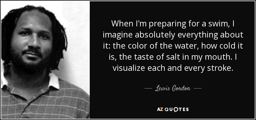 When I'm preparing for a swim, I imagine absolutely everything about it: the color of the water, how cold it is, the taste of salt in my mouth. I visualize each and every stroke. - Lewis Gordon