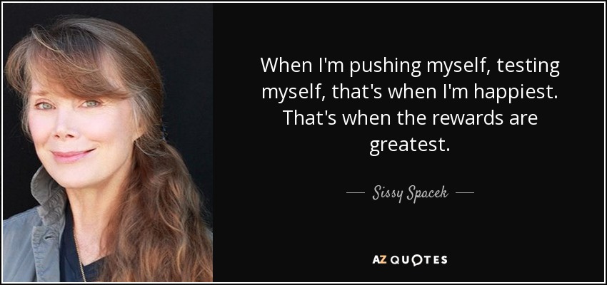 When I'm pushing myself, testing myself, that's when I'm happiest. That's when the rewards are greatest. - Sissy Spacek