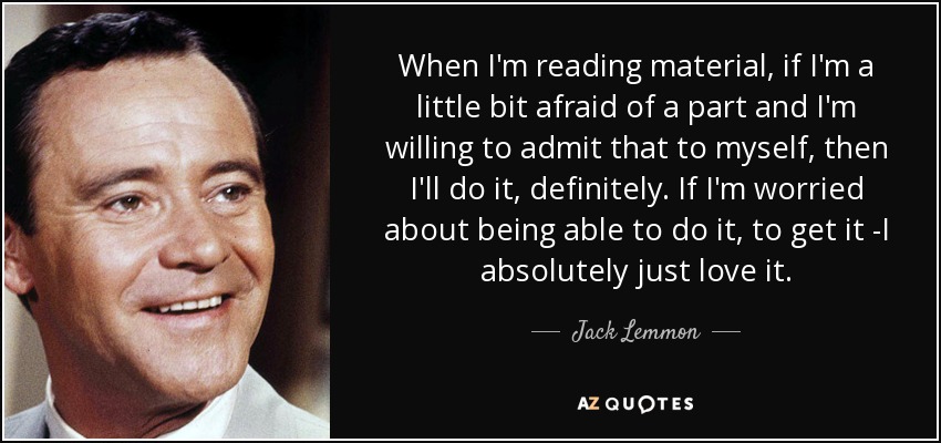 When I'm reading material, if I'm a little bit afraid of a part and I'm willing to admit that to myself, then I'll do it, definitely. If I'm worried about being able to do it, to get it -I absolutely just love it. - Jack Lemmon