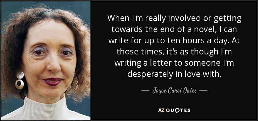 When I'm really involved or getting towards the end of a novel, I can write for up to ten hours a day. At those times, it's as though I'm writing a letter to someone I'm desperately in love with. - Joyce Carol Oates