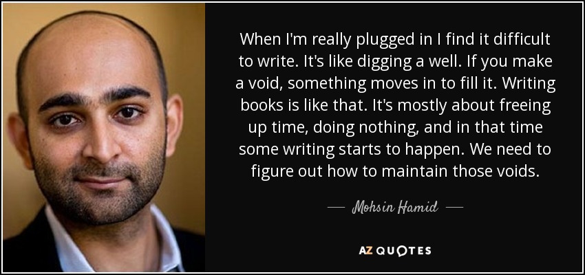 When I'm really plugged in I find it difficult to write. It's like digging a well. If you make a void, something moves in to fill it. Writing books is like that. It's mostly about freeing up time, doing nothing, and in that time some writing starts to happen. We need to figure out how to maintain those voids. - Mohsin Hamid