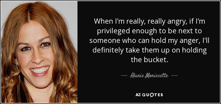 When I'm really, really angry, if I'm privileged enough to be next to someone who can hold my anger, I'll definitely take them up on holding the bucket. - Alanis Morissette