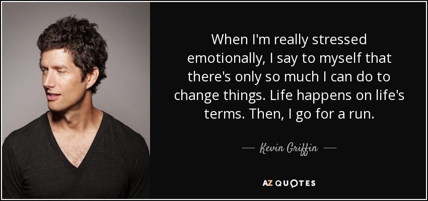 When I'm really stressed emotionally, I say to myself that there's only so much I can do to change things. Life happens on life's terms. Then, I go for a run. - Kevin Griffin