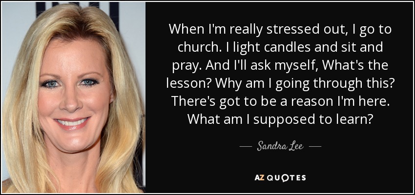 When I'm really stressed out, I go to church. I light candles and sit and pray. And I'll ask myself, What's the lesson? Why am I going through this? There's got to be a reason I'm here. What am I supposed to learn? - Sandra Lee