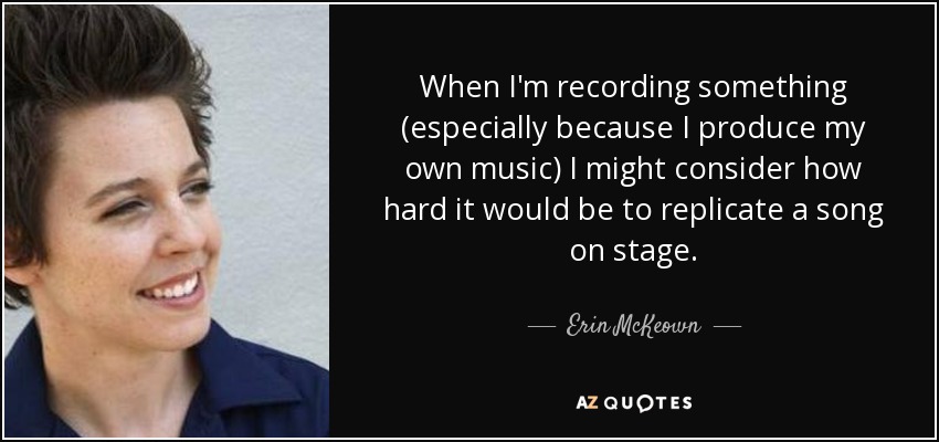 When I'm recording something (especially because I produce my own music) I might consider how hard it would be to replicate a song on stage. - Erin McKeown