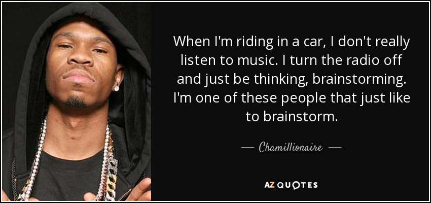 When I'm riding in a car, I don't really listen to music. I turn the radio off and just be thinking, brainstorming. I'm one of these people that just like to brainstorm. - Chamillionaire