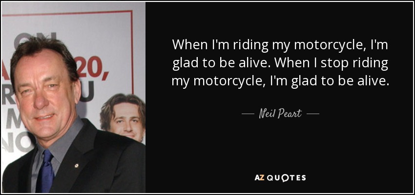When I'm riding my motorcycle, I'm glad to be alive. When I stop riding my motorcycle, I'm glad to be alive. - Neil Peart