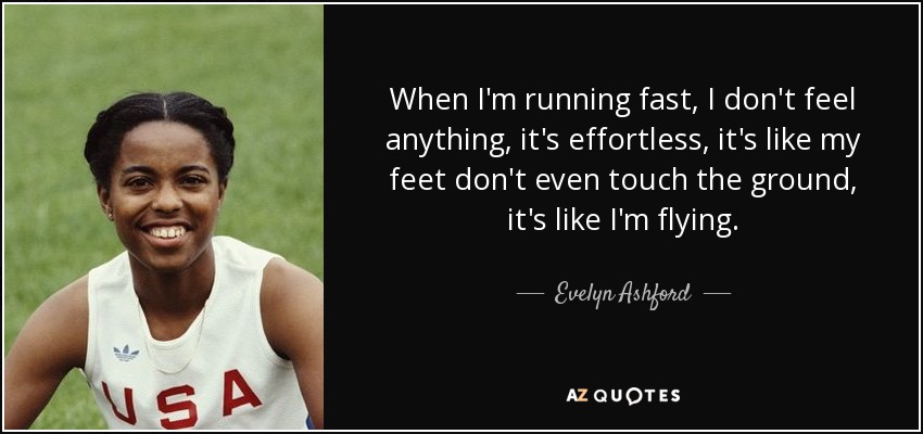 When I'm running fast, I don't feel anything, it's effortless, it's like my feet don't even touch the ground, it's like I'm flying. - Evelyn Ashford