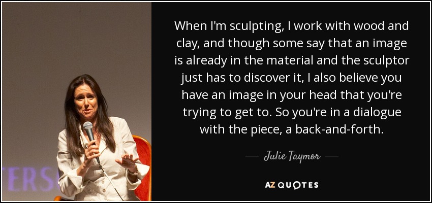 When I'm sculpting, I work with wood and clay, and though some say that an image is already in the material and the sculptor just has to discover it, I also believe you have an image in your head that you're trying to get to. So you're in a dialogue with the piece, a back-and-forth. - Julie Taymor