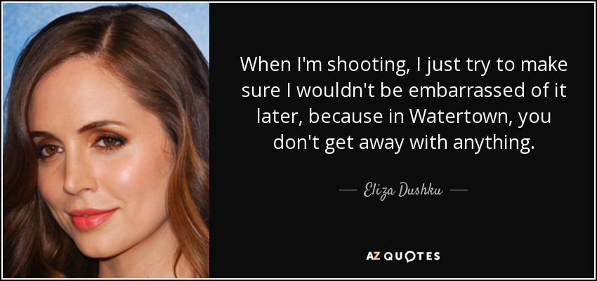 When I'm shooting, I just try to make sure I wouldn't be embarrassed of it later, because in Watertown, you don't get away with anything. - Eliza Dushku