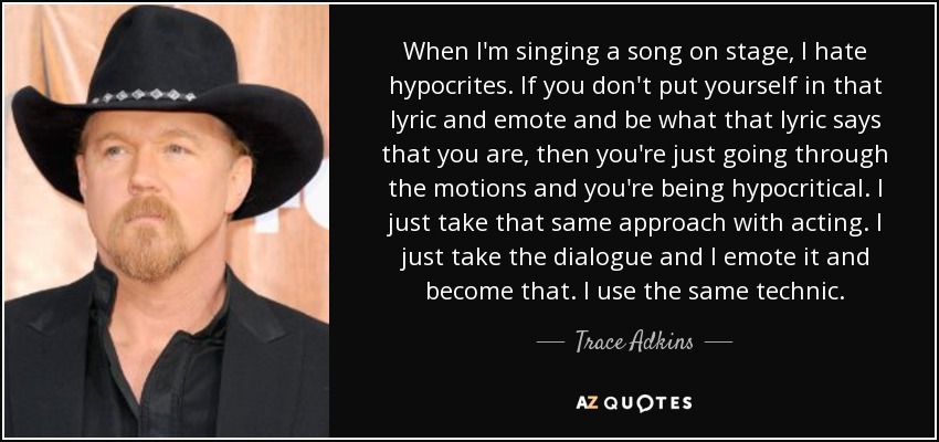 When I'm singing a song on stage, I hate hypocrites. If you don't put yourself in that lyric and emote and be what that lyric says that you are, then you're just going through the motions and you're being hypocritical. I just take that same approach with acting. I just take the dialogue and I emote it and become that. I use the same technic. - Trace Adkins