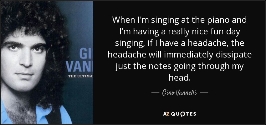 When I'm singing at the piano and I'm having a really nice fun day singing, if I have a headache, the headache will immediately dissipate just the notes going through my head. - Gino Vannelli