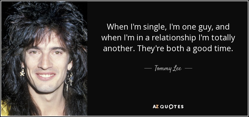 When I'm single, I'm one guy, and when I'm in a relationship I'm totally another. They're both a good time. - Tommy Lee