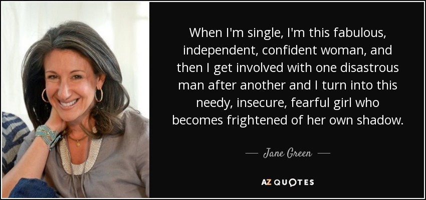 When I'm single, I'm this fabulous, independent, confident woman, and then I get involved with one disastrous man after another and I turn into this needy, insecure, fearful girl who becomes frightened of her own shadow. - Jane Green