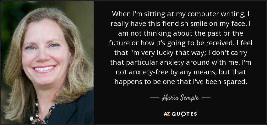 When I'm sitting at my computer writing, I really have this fiendish smile on my face. I am not thinking about the past or the future or how it's going to be received. I feel that I'm very lucky that way; I don't carry that particular anxiety around with me. I'm not anxiety-free by any means, but that happens to be one that I've been spared. - Maria Semple