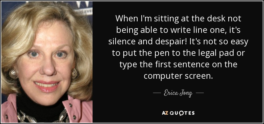 When I'm sitting at the desk not being able to write line one, it's silence and despair! It's not so easy to put the pen to the legal pad or type the first sentence on the computer screen. - Erica Jong