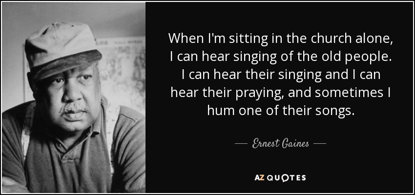 When I'm sitting in the church alone, I can hear singing of the old people. I can hear their singing and I can hear their praying, and sometimes I hum one of their songs. - Ernest Gaines