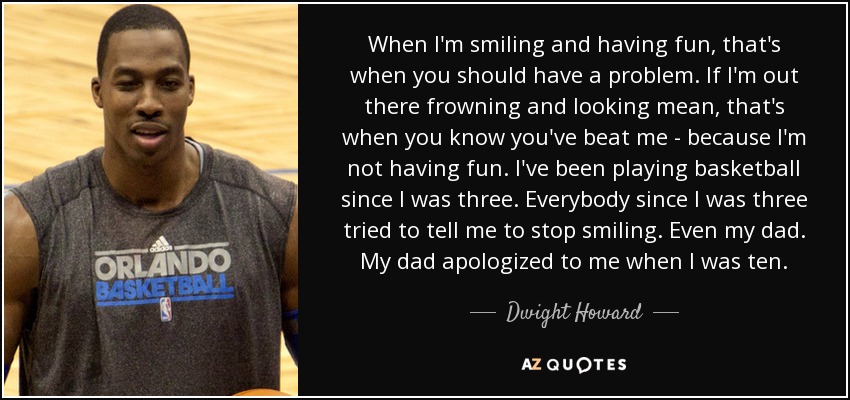 When I'm smiling and having fun, that's when you should have a problem. If I'm out there frowning and looking mean, that's when you know you've beat me - because I'm not having fun. I've been playing basketball since I was three. Everybody since I was three tried to tell me to stop smiling. Even my dad. My dad apologized to me when I was ten. - Dwight Howard