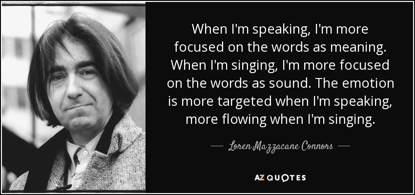 When I'm speaking, I'm more focused on the words as meaning. When I'm singing, I'm more focused on the words as sound. The emotion is more targeted when I'm speaking, more flowing when I'm singing. - Loren Mazzacane Connors