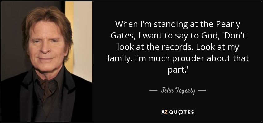 When I'm standing at the Pearly Gates, I want to say to God, 'Don't look at the records. Look at my family. I'm much prouder about that part.' - John Fogerty