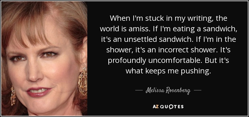 When I'm stuck in my writing, the world is amiss. If I'm eating a sandwich, it's an unsettled sandwich. If I'm in the shower, it's an incorrect shower. It's profoundly uncomfortable. But it's what keeps me pushing. - Melissa Rosenberg