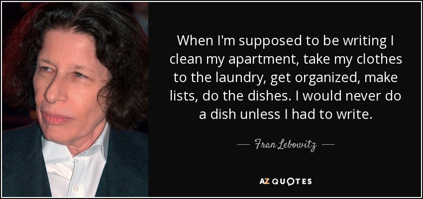 When I'm supposed to be writing I clean my apartment, take my clothes to the laundry, get organized, make lists, do the dishes. I would never do a dish unless I had to write. - Fran Lebowitz