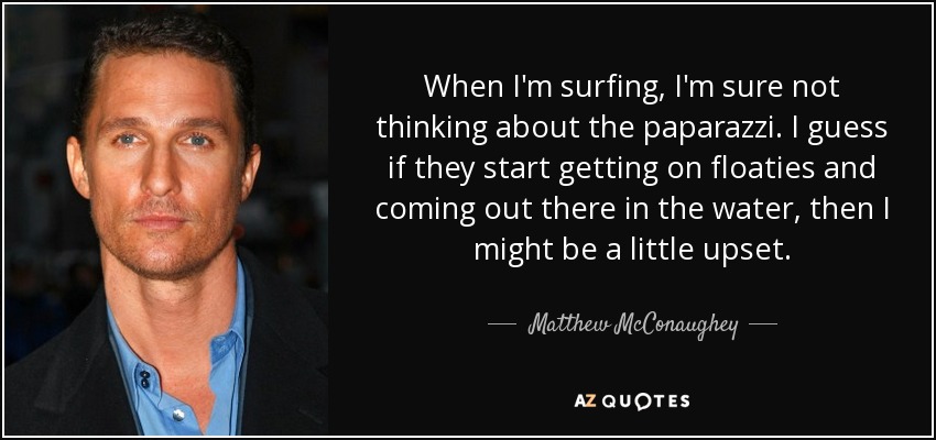 When I'm surfing, I'm sure not thinking about the paparazzi. I guess if they start getting on floaties and coming out there in the water, then I might be a little upset. - Matthew McConaughey