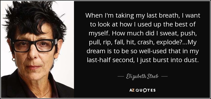 When I'm taking my last breath, I want to look at how I used up the best of myself. How much did I sweat, push, pull, rip, fall, hit, crash, explode?...My dream is to be so well-used that in my last-half second, I just burst into dust. - Elizabeth Streb