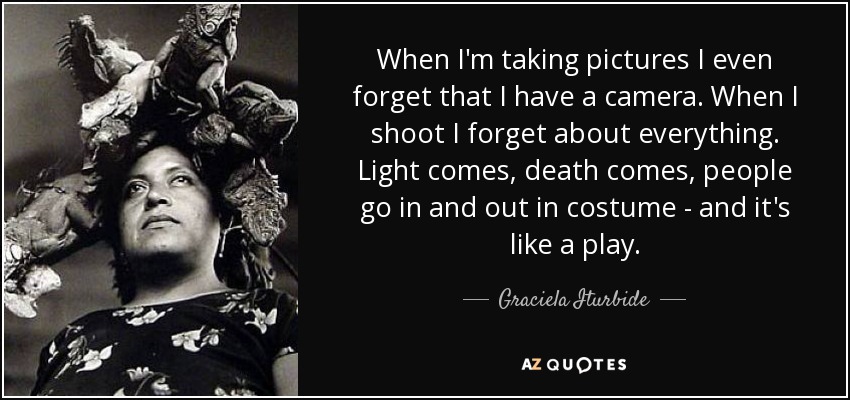 When I'm taking pictures I even forget that I have a camera. When I shoot I forget about everything. Light comes, death comes, people go in and out in costume - and it's like a play. - Graciela Iturbide